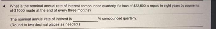 4. What is the nominal annual rate of interest compounded quarterly if a loan of $22,500 is repaid in eight years by payments
of $1000 made at the end of every three months?
The nominal annual rate of interest is
% compounded quarterly.
(Round to two decimal places as needed.)
