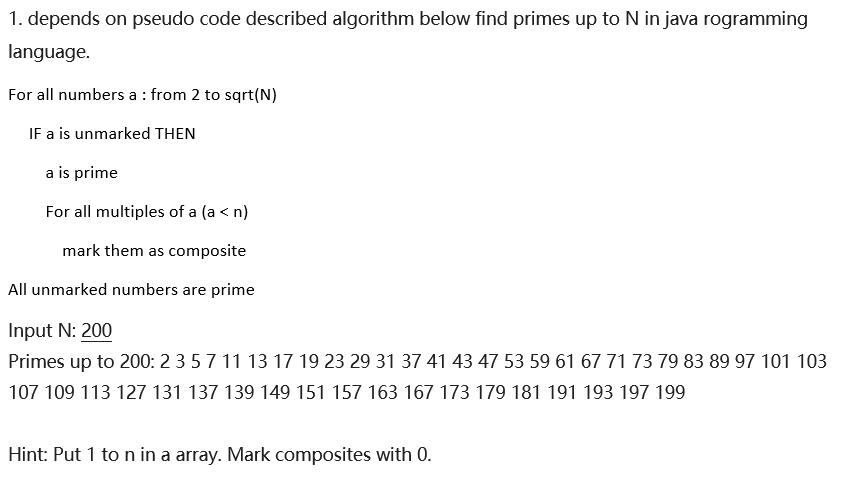 1. depends on pseudo code described algorithm below find primes up to N in java rogramming
language.
For all numbers a : from 2 to sqrt(N)
IF a is unmarked THEN
a is prime
For all multiples of a (a < n)
mark them as composite
All unmarked numbers are prime
Input N: 200
Primes up to 200: 2 3 5 7 11 13 17 19 23 29 31 37 41 43 47 53 59 61 67 71 73 79 83 89 97 101 103
107 109 113 127 131 137 139 149 151 157 163 167 173 179 181 191 193 197 199
Hint: Put 1 to n in a array. Mark composites with 0.
