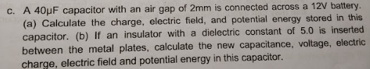 c. A 40μF capacitor with an air gap of 2mm is connected across a 12V battery.
(a) Calculate the charge, electric field, and potential energy stored in this
capacitor. (b) If an insulator with a dielectric constant of 5.0 is inserted
between the metal plates, calculate the new capacitance, voltage, electric
charge, electric field and potential energy in this capacitor.