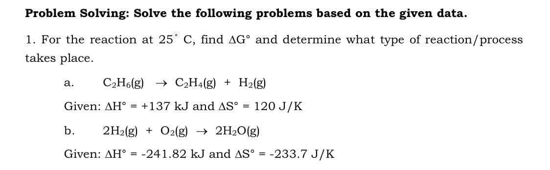 Problem Solving: Solve the following problems based on the given data.
1. For the reaction at 25° C, find AG° and determine what type of reaction/process
takes place.
a.
C₂H6(g) → C₂H4(g) + H₂(g)
Given: AH = +137 kJ and AS°
=
120 J/K
b. 2H2(g) + O2(g) → 2H₂O(g)
Given: AH = -241.82 kJ and AS° = -233.7 J/K