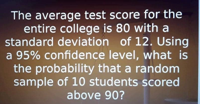 The average test score for the
entire college is 80 with a
standard deviation of 12. Using
a 95% confidence level, what is
the probability that a random
sample of 10 students scored
above 90?