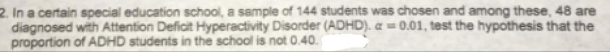 2. In a certain special education school, a sample of 144 students was chosen and among these, 48 are
diagnosed with Attention Deficit Hyperactivity Disorder (ADHD).a=0.01, test the hypothesis that the
proportion of ADHD students in the school is not 0.40.