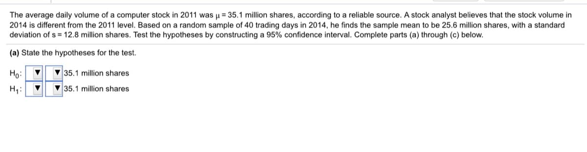 The average daily volume of a computer stock in 2011 was u = 35.1 million shares, according to a reliable source. A stock analyst believes that the stock volume in
2014 is different from the 2011 level. Based on a random sample of 40 trading days in 2014, he finds the sample mean to be 25.6 million shares, with a standard
deviation of s = 12.8 million shares. Test the hypotheses by constructing a 95% confidence interval. Complete parts (a) through (c) below.
(a) State the hypotheses for the test.
Ho:
V 35.1 million shares
H,:
V 35.1 million shares
