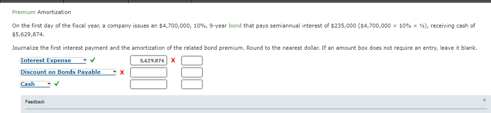 Premium Amortization
On the first day of the fiscal year, a company issues an $4,700,000, 10%, 9-year bond that pays semiannual interest of $235,000 ($4,700,000 x 10% x V2), receiving cash of
$5,629,874.
Journalize the first interest payment and the amortization of the related bond premium. Round to the nearest dollar. If an amount box does not require an entry, leave it blank.
Interest Expense
5,629,874
Discount on Bonds Payable
Cash
Feedback
