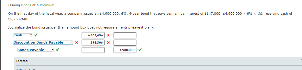Issuing Bonds at a Premium
On the first day of the fiscal year, a company issues an $4,900,000, 6%, 4-year bond that pays semiannual interest of $147,000 ($4,900,000 x 6% x 2), receiving cash of
$5,258,948.
Journalize the bond issuance. If an amount box does not require an entry, leave it blank.
Cash
4,603,694 X
Discount on Bonds Payable
296,306 X
Bonds Payable
4,900,000
Feedback

