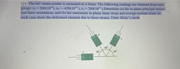 Q4) The 60° strain rosette is mounted on a beam. The following readings are obtained from each
gauge: e, = 200(10), E =-420(10), E = 260(10).Determine (a) the in-plane principal strains
and their orientation, and (b) the maximum in-plane shear strain and average normal strain. In
each case show the deformed element due to these strains. Draw Mohr's circle
60
60
60
