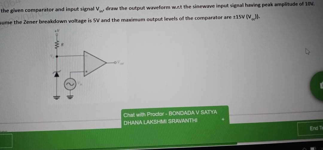 the given comparator and input signal V, draw the output waveform w.r.t the sinewave input signal having peak amplitude of 10V.
in'
sume the Zener breakdown voltage is 5V and the maximum output levels of the comparator are ±15V (V).
Chat with Proctor - BONDADA V SATYA
DHANA LAKSHMI SRAVANTHI
End Te
