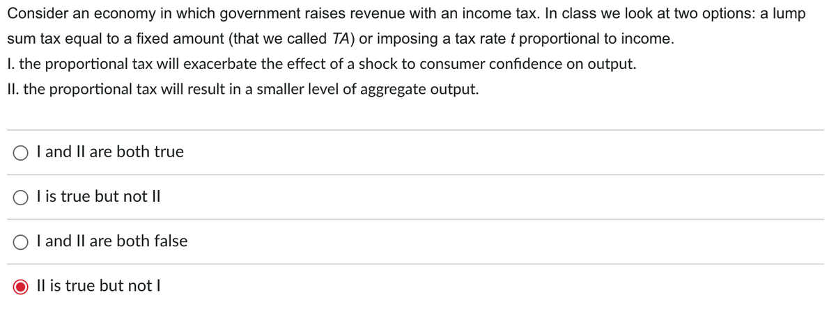 Consider an economy in which government raises revenue with an income tax. In class we look at two options: a lump
sum tax equal to a fixed amount (that we called TA) or imposing a tax rate t proportional to income.
I. the proportional tax will exacerbate the effect of a shock to consumer confidence on output.
II. the proportional tax will result in a smaller level of aggregate output.
I and II are both true
I is true but not II
I and II are both false
Il is true but not |
