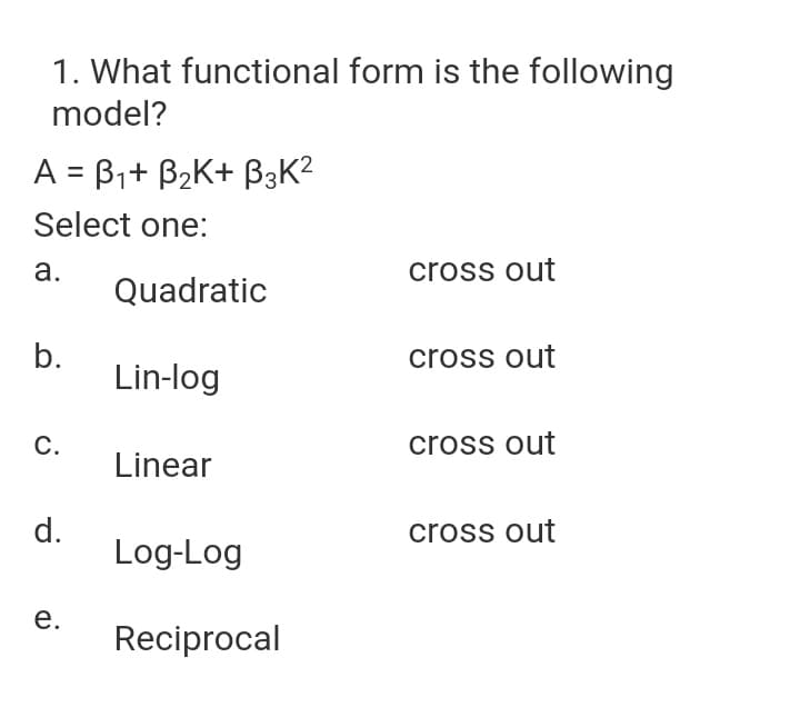 1. What functional form is the following
model?
A = B1+ B2K+ B3K?
Select one:
а.
cross out
Quadratic
b.
Lin-log
cross out
С.
cross out
Linear
d.
Log-Log
cross out
е.
Reciprocal
