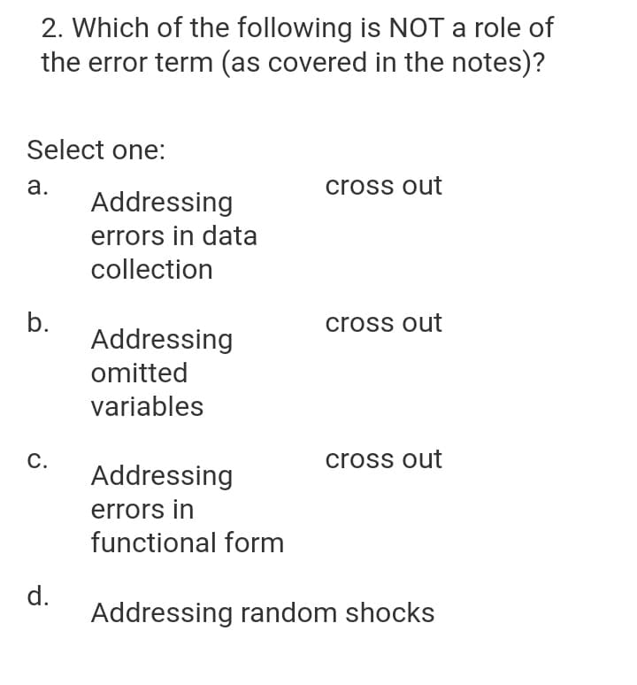 2. Which of the following is NOT a role of
the error term (as covered in the notes)?
Select one:
а.
cross out
Addressing
errors in data
collection
b.
Addressing
cross out
omitted
variables
С.
cross out
Addressing
errors in
functional form
d.
Addressing random shocks
