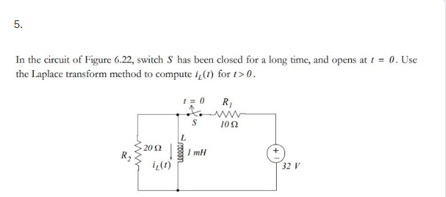 5.
In the circuit of Figure 6.22, switch S has been closed for a long time, and opens at t = 0. Use
the Laplace transform method to compute i(1) for t> 0.
R,
102
20 2
I mH
i¿(t)
32 V
