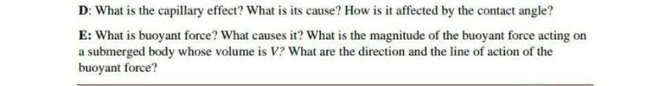 D: What is the capillary effect? What is its cause? How is it affected by the contact angle?
E: What is buoyant force? What causes it? What is the magnitude of the buoyant force acting on
a submerged body whose volume is V? What are the direction and the line of action of the
buoyant force?