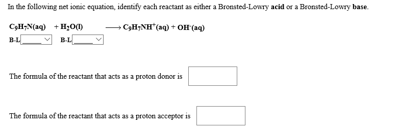 In the following net ionic equation, identify each reactant as either a Bronsted-Lowry acid or a Bronsted-Lowry base
— СоН-NH"(aq)+ он (аq)
+H20(D
СоН-N(aq)
B-L
В-L
The formula of the reactant that acts as a proton donor is
The formula of the reactant that acts as a proton acceptor is
