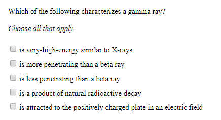 Which of the following characterizes a gamma ray?
Choose all that apply
is very-high-energy similar to X-rays
is more penetrating than a beta ray
is less penetrating than a beta ray
is a product of natural radioactive decay
is attracted to the positively charged plate in an electric field
