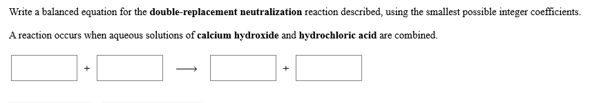 Write a balanced equation for the double-replacement neutralization reaction described, using the smallest possible integer coefficients
A reaction occurs when aqueous solutions of calcium hydroxide and hydrochloric acid are combined
+
