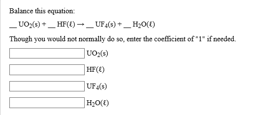 Balance this equation:
UO2(s)_HF({)-_UF4(s) +_H20(t)
Though you would not normally do so, enter the coefficient of "1" if needed
UO2(s)
HF()
UF4(s)
H20()
