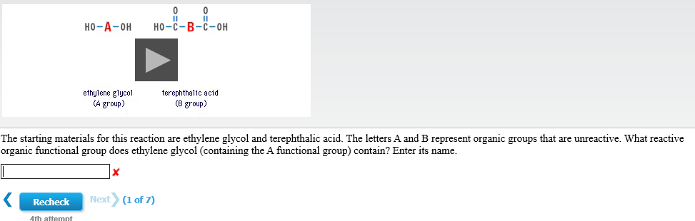 0
но -с- В-с-он
но-А-он
terephthalic acid
ethylene glycol
(A group)
(B group)
The starting materials for this reaction are ethylene glycol and terephthalic acid. The letters A and B represent organic groups that are unreactive. What reactive
organic functional group does ethylene glycol (containing the A functional group) contain? Enter its name.
Next
(1 of 7)
Recheck
4th attemt
