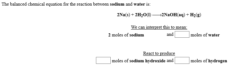 The balanced chemical equation for the reaction between sodium and water is:
2Na(s)2H2O(I)
-2N2OH(aq) H2(g)
We can interpret this to mean
and
|moles of water
2 moles of sodium
React to produce
moles of sodium hydroxide and
moles of hydrogen
