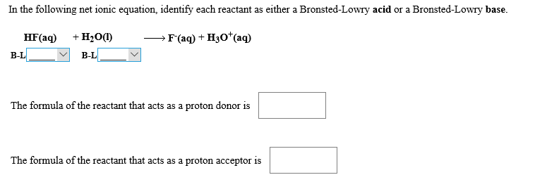 In the following net ionic equation, identify each reactant as either a Bronsted-Lowry acid or a Bronsted-Lowry base
+H20(I
HF(aq)
> F'(aq) + H30 (aq
В-L
В-L
The formula of the reactant that acts as a proton donor is
The formula of the reactant that acts as a proton acceptor is
