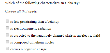 Which of the following characterizes an alpha ray?
Choose all that apply
is less penetrating than a beta ray
is electromagnetic radiation
is attracted to the negatively charged plate in an electric field
is composed of helium nuclei
carries a negative charge
