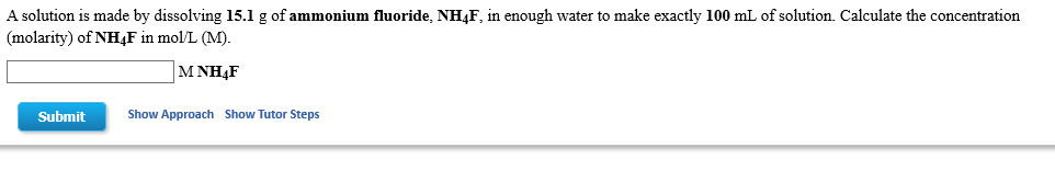 A solution is made by dissolving 15.1 g of ammonium fluoride, NH4F, in enough water to make exactly 100 mL of solution. Calculate the concentration
(molarity) of NH4F in mol/L (M).
MΝH4F
Show Approach
Show Tutor Steps
Submit
