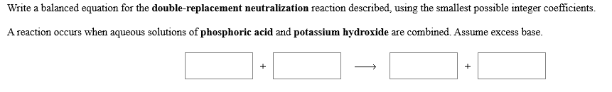 Write a balanced equation for the double-replacement neutralization reaction described, using the smallest possible integer coefficients
Areaction occurs when aqueous solutions of phosphoric acid and potassium hydroxide are combined. Assume excess base
