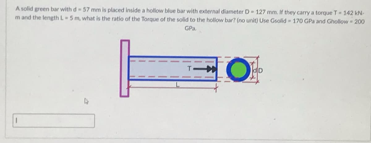 A solid green bar with d= 57 mm is placed inside a hollow blue bar with external diameter D 127 mm. If they carry a torque T- 142 kN-
m and the length L- 5 m, what is the ratio of the Torque of the solid to the hollow bar? (no unit) Use Gsolid 170 GPa and Ghollow = 200
GPa.
OF