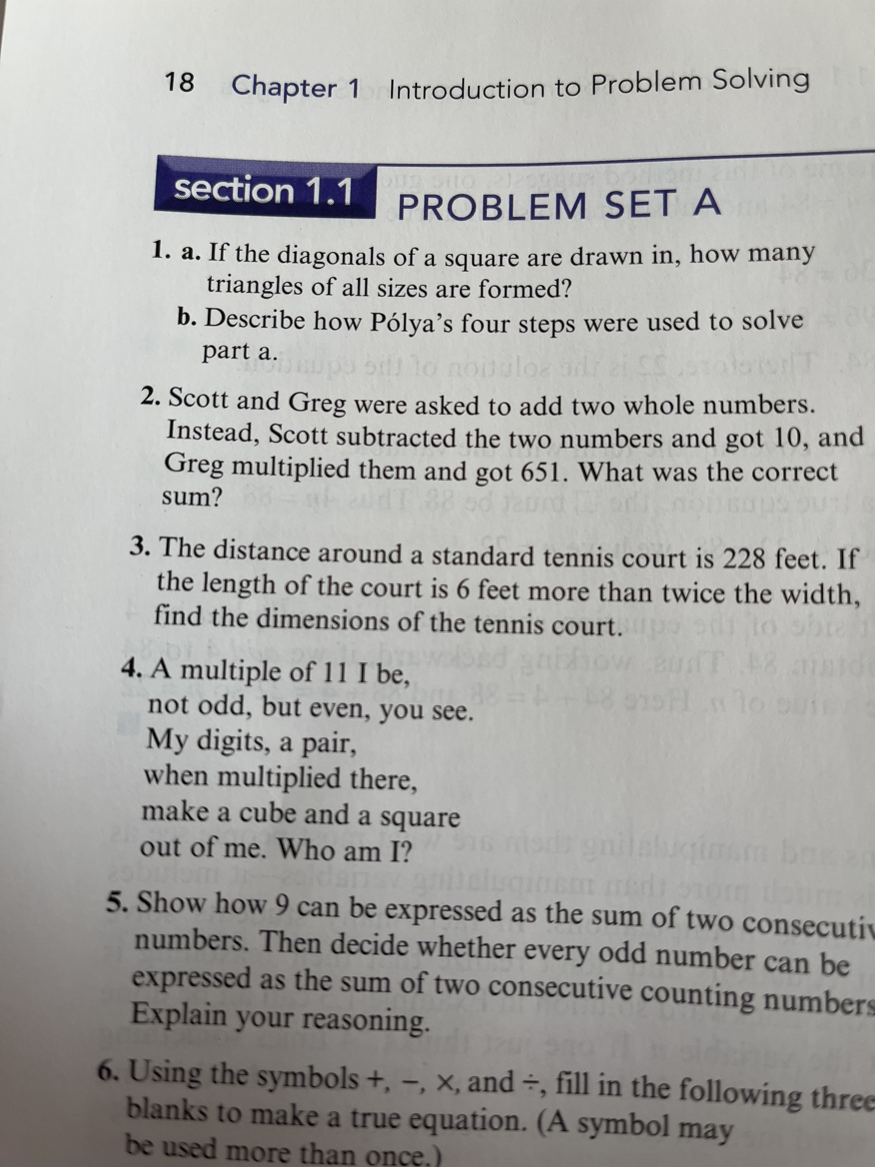 18
Chapter 1 Introduction to Problem Solving
section 1.1
PROBLEM SET A
1. a. If the diagonals of a square are drawn in, how many
triangles of all sizes are formed?
b. Describe how Pólya's four steps were used to solve
part a.
to nouul
polos odr
2. Scott and Greg were asked to add two whole numbers.
Instead, Scott subtracted the two numbers and got 10, and
Greg multiplied them and got 651. What was the correct
sum?
3. The distance around a standard tennis court is 228 feet. If
the length of the court is 6 feet more than twice the width,
find the dimensions of the tennis court.
4. A multiple of 11 I be,
not odd, but even, you see.
My digits, a pair,
when multiplied there,
make a cube and a square
out of me. Who am I?
5. Show how 9 can be expressed as the sum of two consecutiv
numbers. Then decide whether every odd number can be
expressed as the sum of two consecutive counting numbers
Explain your reasoning.
6. Using the symbols +, -, x, and ÷, fill in the following three
blanks to make a true equation. (A symbol may
be used more than once.)
