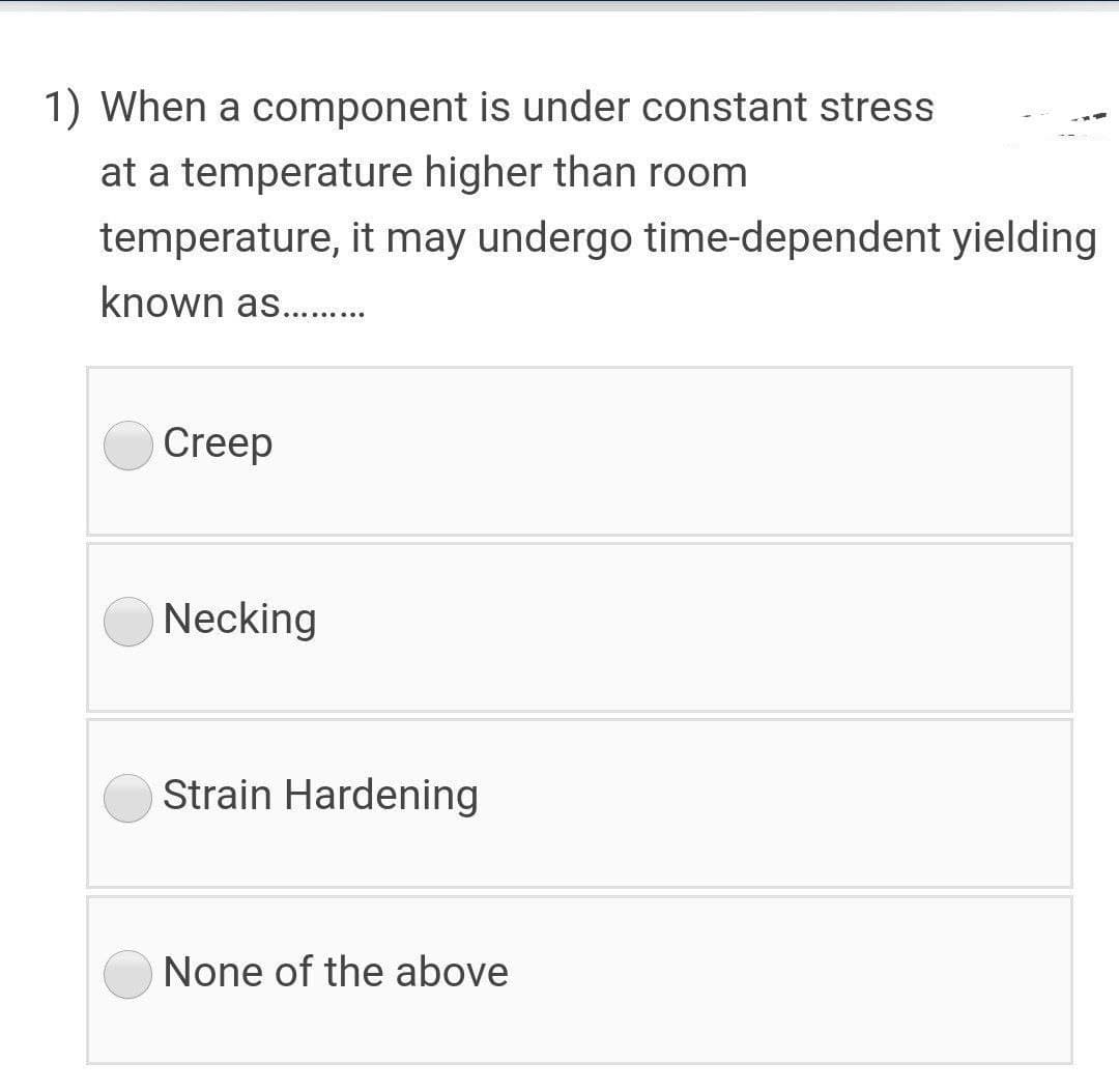 1) When a component is under constant stress
at a temperature higher than room
temperature, it may undergo time-dependent yielding
known as. .
Creep
Necking
Strain Hardening
None of the above
