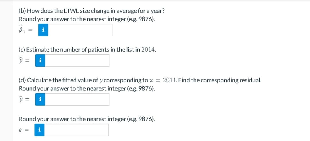 (b) How does the LTWL size change in average for a year?
Round your answer to the nearest integer (e.g. 9876).
= i
B₁
(c) Estimate the number of patients in the list in 2014.
y = i
(d) Calculate the fitted value of y corresponding to x = 2011. Find the corresponding residual.
Round your answer to the nearest integer (e.g. 9876).
=
Round your answer to the nearest integer (e.g. 9876).
e = i