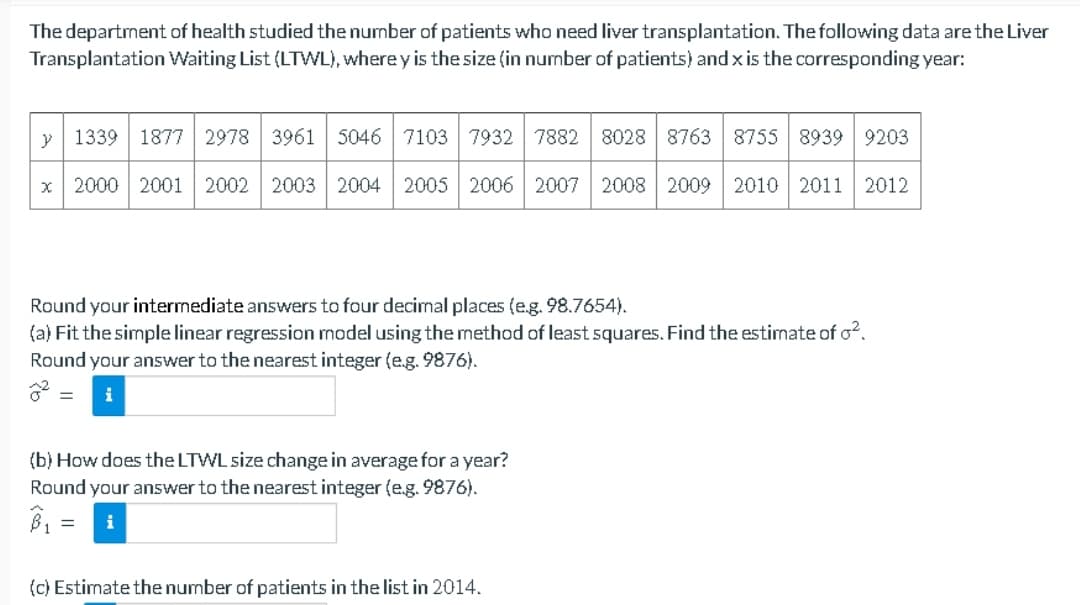 The department of health studied the number of patients who need liver transplantation. The following data are the Liver
Transplantation Waiting List (LTWL), where y is the size (in number of patients) and x is the corresponding year:
1339 1877 2978 3961 5046 7103 7932 7882 8028 8763 8755 8939 9203
x 2000 2001 2002 2003 2004 2005 2006 2007 2008 2009 2010 2011 2012
y
Round your intermediate answers to four decimal places (e.g. 98.7654).
(a) Fit the simple linear regression model using the method of least squares. Find the estimate of o².
Round your answer to the nearest integer (e.g. 9876).
i
=
(b) How does the LTWL size change in average for a year?
Round your answer to the nearest integer (e.g. 9876).
B₁:
= i
(c) Estimate the number of patients in the list in 2014.