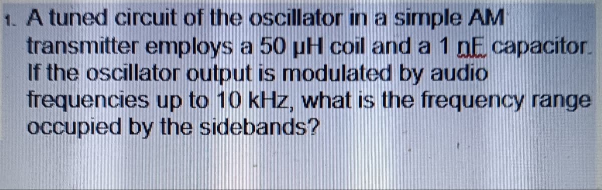 1. A tuned circuit of the oscillator in a simple AM
transmitter employs a 50 µH coil and a 1 DE capacitor.
If the oscillator output is modulated by audio
frequencies up to 10 kHz, what is the frequency range
occupied by the sidebands?