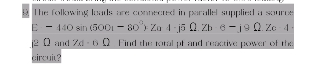 9. The following loads are connected in parallel supplied a source
440 sin (500t - 80°): Za- 4 · j5 Q. Zb - 6 − j 9 Q. Zc - 4
j2 Q and Zd - 6 №. Find the total pf and reactive power of the
E-
circuit?