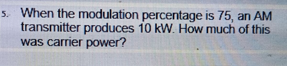 5. When the modulation percentage is 75, an AM
transmitter produces 10 kW. How much of this
was carrier power?