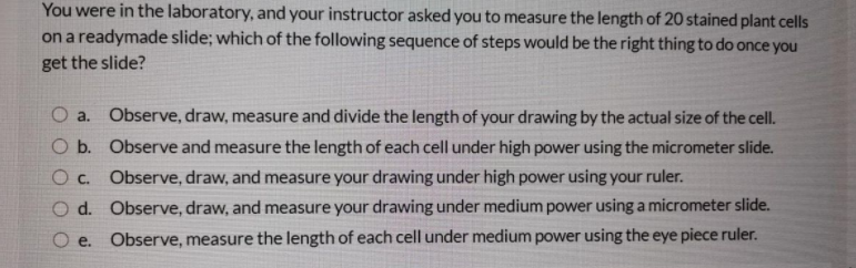 You were in the laboratory, and your instructor asked you to measure the length of 20 stained plant cells
on a readymade slide; which of the following sequence of steps would be the right thing to do once you
get the slide?
O a. Observe, draw, measure and divide the length of your drawing by the actual size of the cell.
O b. Observe and measure the length of each cell under high power using the micrometer slide.
O c. Observe, draw, and measure your drawing under high power using your ruler.
O d. Observe, draw, and measure your drawing under medium power using a micrometer slide.
O e. Observe, measure the length of each cell under medium power using the eye piece ruler.
