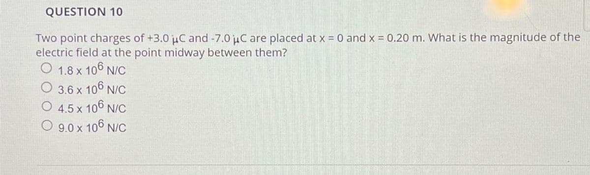 QUESTION 10
Two point charges of +3.0 μC and -7.0 μC are placed at x = 0 and x = 0.20 m. What is the magnitude of the
electric field at the point midway between them?
O 1.8 x 106 N/C
3.6 x 106 N/C
4.5 x 106 N/C
O 9.0 x 106 N/C