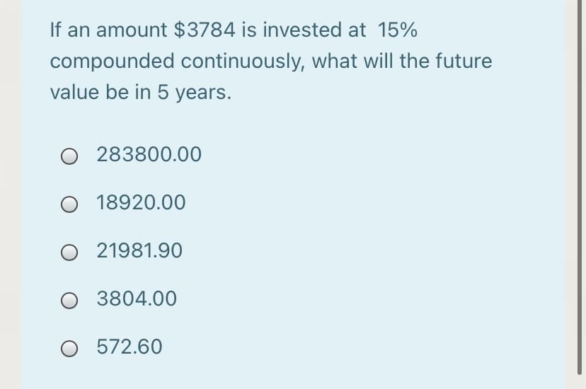If an amount $3784 is invested at 15%
compounded continuously, what will the future
value be in 5 years.
283800.00
O 18920.00
O 21981.90
O 3804.00
O 572.60

