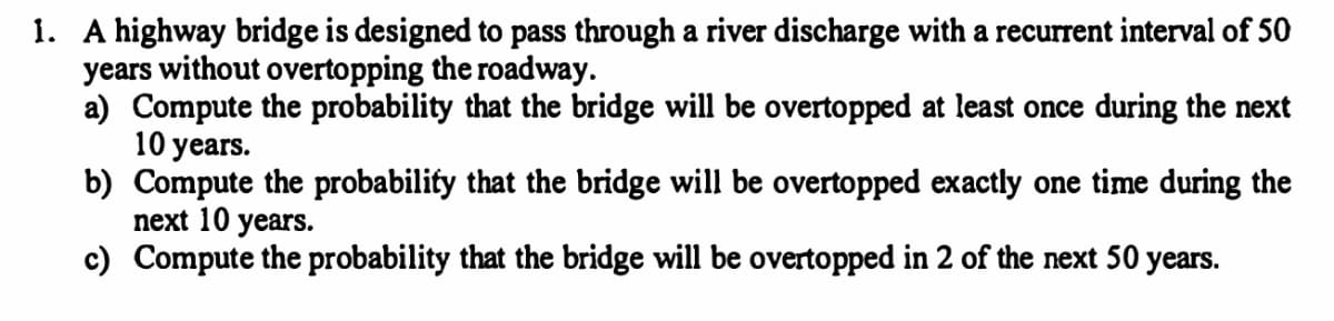 1. A highway bridge is designed to pass through a river discharge with a recurrent interval of 50
years without overtopping the roadway.
a) Compute the probability that the bridge will be overtopped at least once during the next
10 years.
b) Compute the probability that the bridge will be overtopped exactly one time during the
next 10 years.
c) Compute the probability that the bridge will be overtopped in 2 of the next 50 years.
