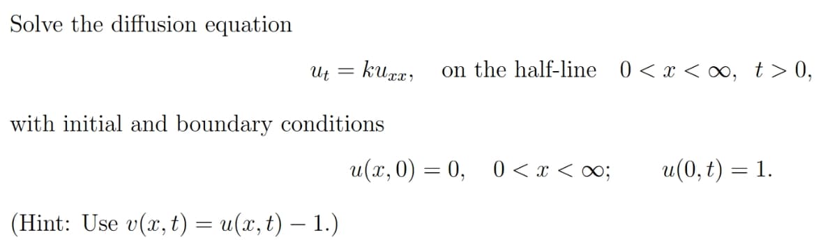 Solve the diffusion equation
Ut = kurx,
on the half-line 0<x < ∞, t> 0,
with initial and boundary conditions
u(x, 0) = 0,
0 < x < 0;
u(0, t) = 1.
(Hint: Use v(x, t) = u(x, t) – 1.)
|

