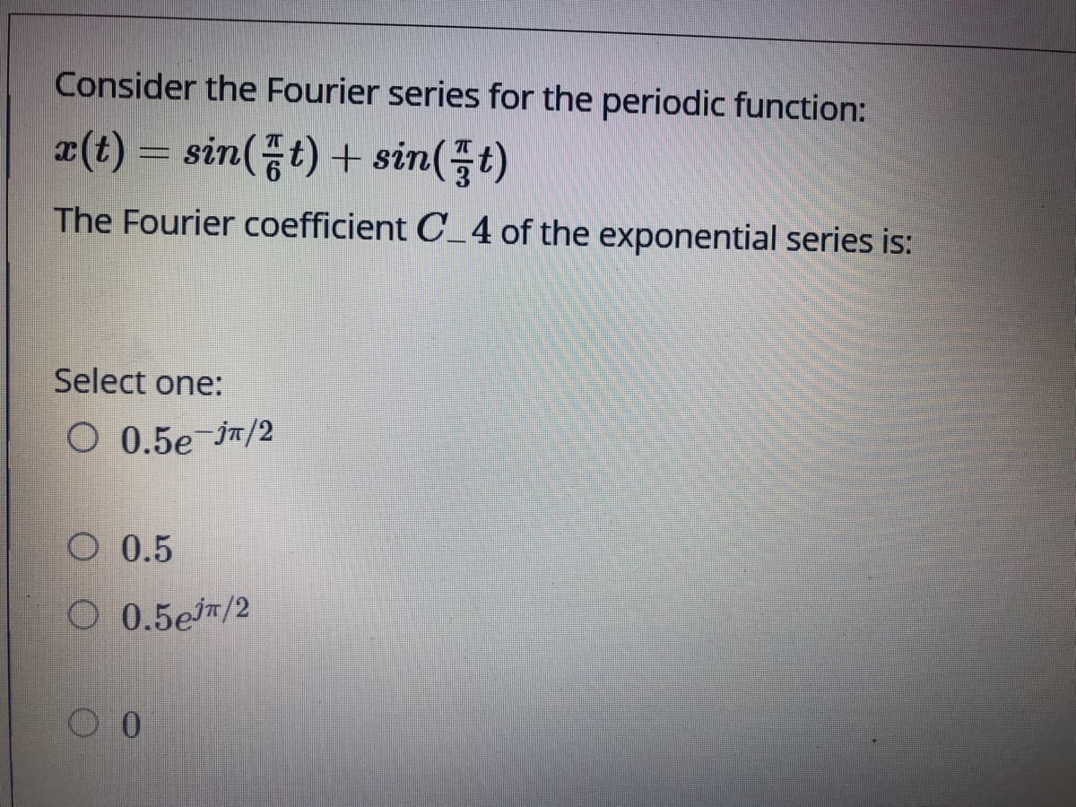 Consider the Fourier series for the periodic function:
(t) = sin(t) + sin(t)
The Fourier coefficient C_4 of the exponential series is:
Select one:
О 0.5е п/2
O 0.5
O 0.5em/2
