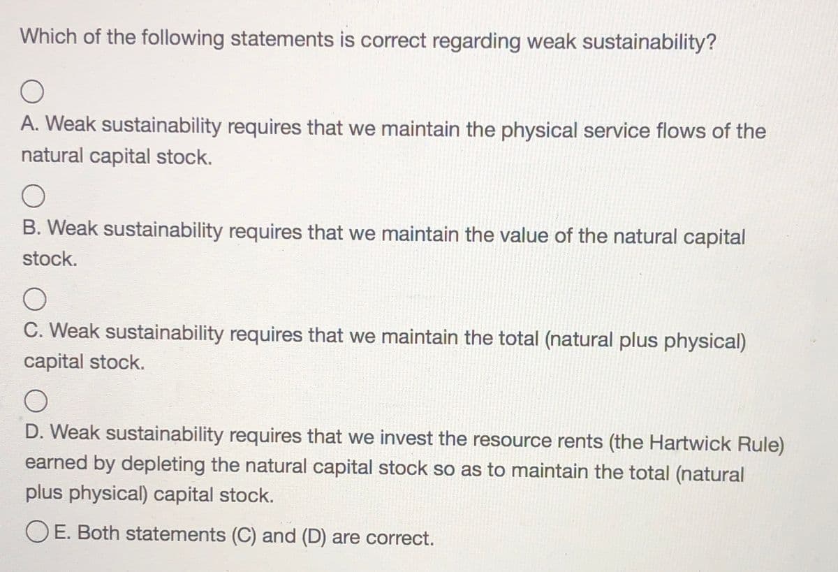 Which of the following statements is correct regarding weak sustainability?
A. Weak sustainability requires that we maintain the physical service flows of the
natural capital stock.
B. Weak sustainability requires that we maintain the value of the natural capital
stock.
C. Weak sustainability requires that we maintain the total (natural plus physical)
capital stock.
D. Weak sustainability requires that we invest the resource rents (the Hartwick Rule)
earned by depleting the natural capital stock so as to maintain the total (natural
plus physical) capital stock.
O E. Both statements (C) and (D) are correct.
