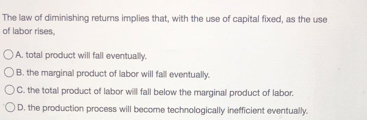 The law of diminishing returns implies that, with the use of capital fixed, as the use
of labor rises,
OA. total product will fall eventually.
B. the marginal product of labor will fall eventually.
C. the total product of labor will fall below the marginal product of labor.
D. the production process will become technologically inefficient eventually.
