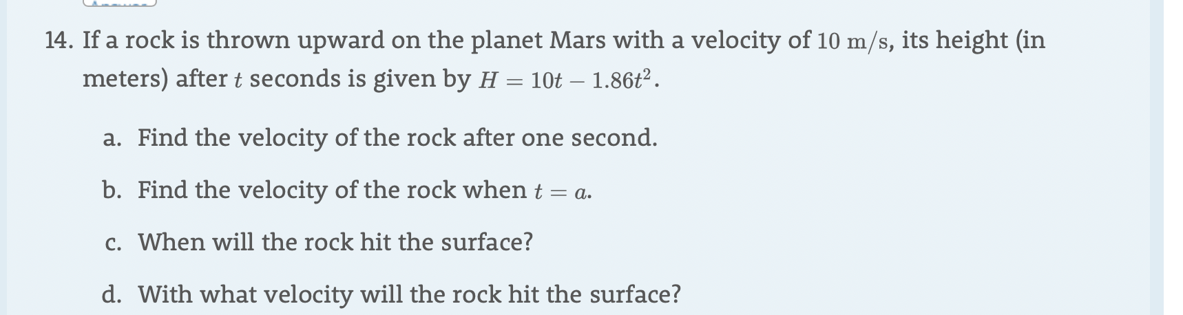 14. If a rock is thrown upward
on the planet Mars with a velocity of 10 m/s, its height (in
meters) after t seconds is given by H = 10t - 1.86t2
a. Find the velocity of the rock after one second.
b. Find the velocity of the rock when t = a.
c. When will the rock hit the surface?
d. With what velocity will the rock hit the surface?
