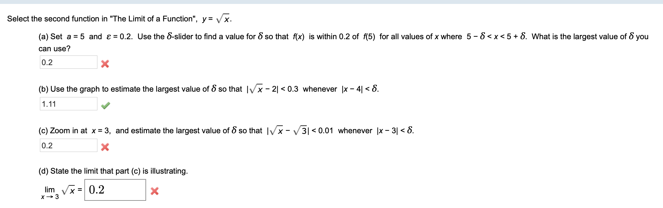 Select the second function in "The Limit of a Function", y = Vx
0.2. Use the 8-slider to find a value for 8 so that f(x) is within 0.2 of f(5) for all values of x where 5 - 8 <x<5+ 8. What is the largest value of 8 you
(a) Set a
5 and e
can use?
0.2
X
(b) Use the graph to estimate the largest value of S so that Ix- 21 < 0.3 whenever |x - 4 < 8
1.11
(c) Zoom in at x = 3, and estimate the largest value of 8 so that x -3| < 0.01 whenever x - 3 <8.
0.2
(d) State the limit that part (c) is illustrating
limVx0.2
=
x3

