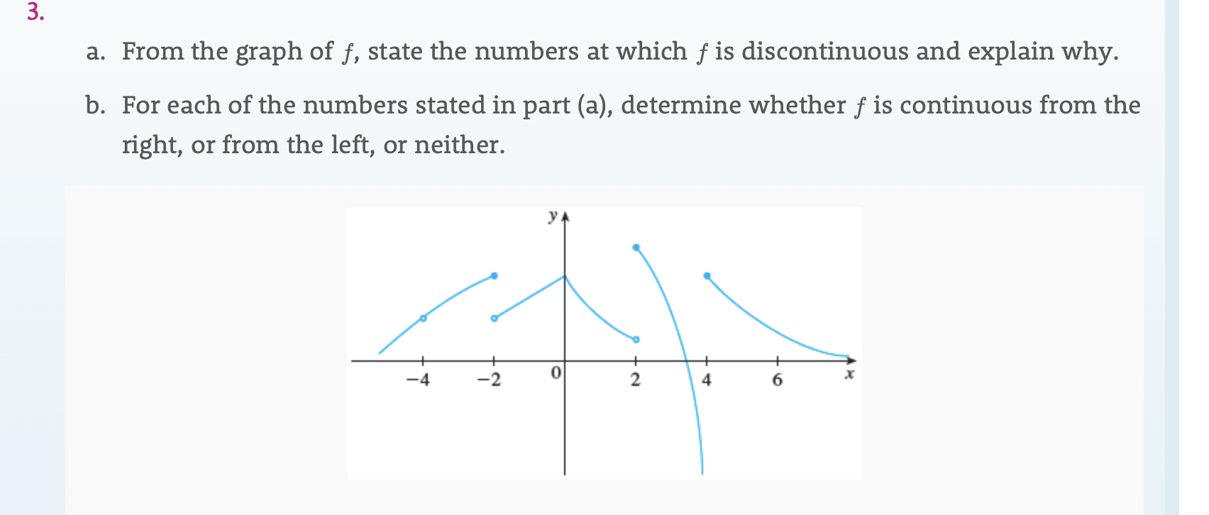 3.
a. From the graph of f, state the numbers at which f is discontinuous and explain why.
b. For each of the numbers stated in part (a), determine whether f is continuous from the
right, or from the left, or neither.
2
4
