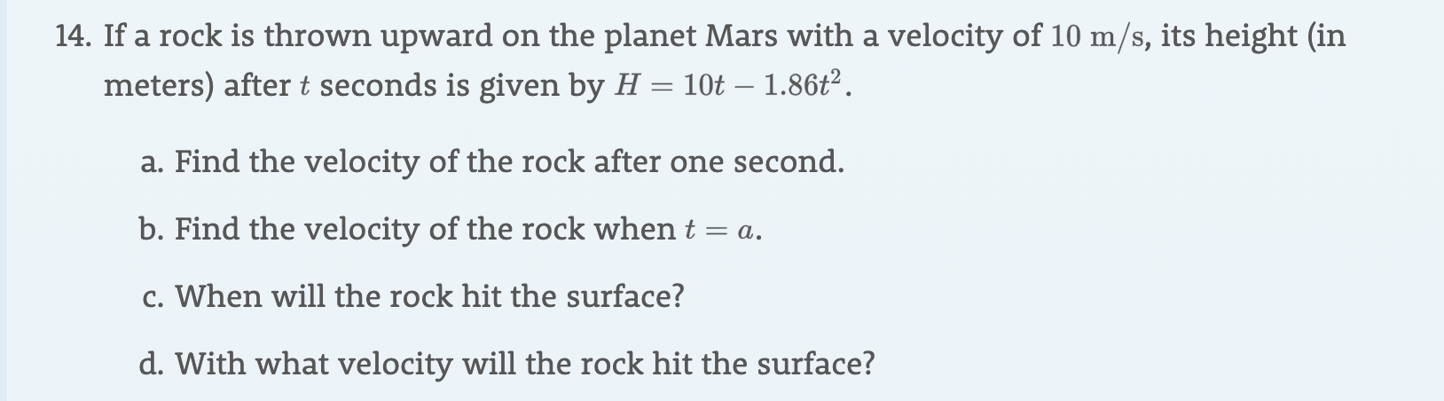 14. If a rock is thrown upward on the planet Mars with a velocity of 10 m/s, its height (in
meters) after t seconds is given by H = 10t - 1.86t2
a. Find the velocity of the rock after one second.
b. Find the velocity of the rock when t = a
c. When will the rock hit the surface?
d. With what velocity will the rock hit the surface?
