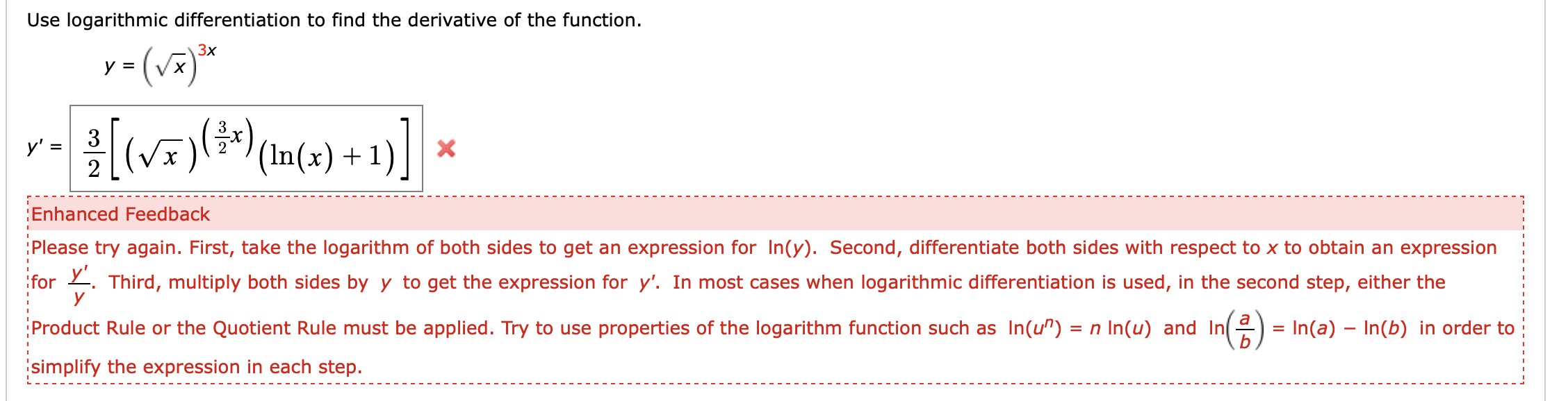Use logarithmic differentiation to find the derivative of the function
y (v
Зx
Vx
3
(V)
у' -
2
X
'(In(x) 1
Enhanced Feedback
Please try again. First, take the logarithm of both sides to get an expression for In(y). Second, differentiate both sides with respect to x to obtain an expression
for Third, multiply both sides byy to get the expression for y'. In most cases when logarithmic differentiation is used, in the second step, either the
у
Product Rule or the Quotient Rule must be applied. Try to use properties of the logarithm function such as In(u")
n In(u) and In
= In(a) In(b) in order to
simplify the expression in each step.
