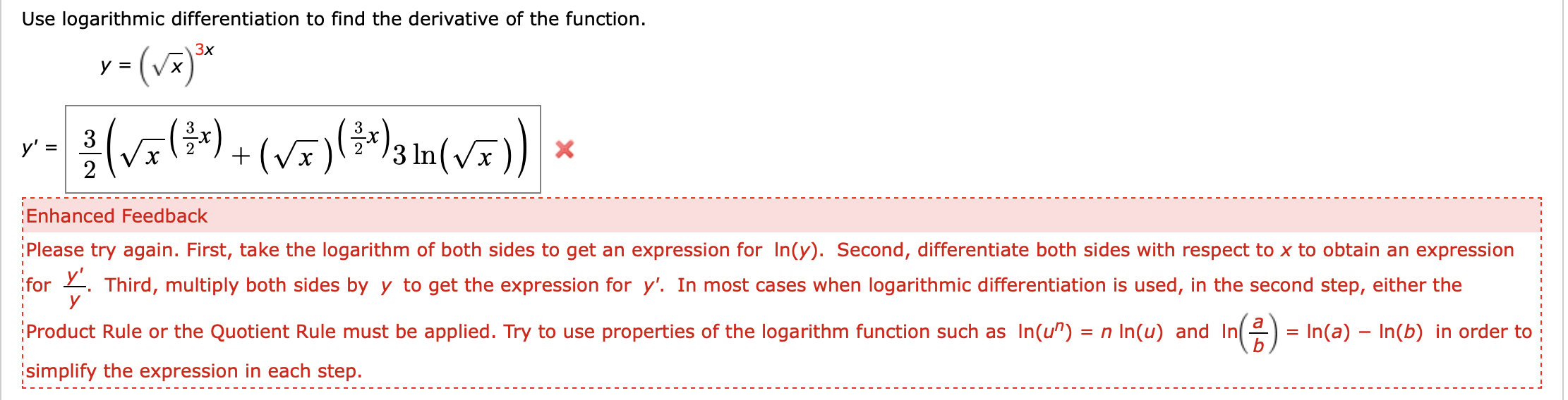 Use logarithmic differentiation to find the derivative of the function
y()
3x
y =
)
3
y' =
2
Enhanced Feedback
Please try again. First, take the logarithm of both sides to get an expression for In(y). Second, differentiate both sides with respect to x to obtain an expression
for Third, multiply both sides by
y
to get the expression for y'. In most cases when logarithmic differentiation is used, in the second step, either the
a
Product Rule or the Quotient Rule must be applied. Try to use properties of the logarithm function such as In(u") = n In(u) and In
In(a)- In(b) in order to
simplify the expression in each step.

