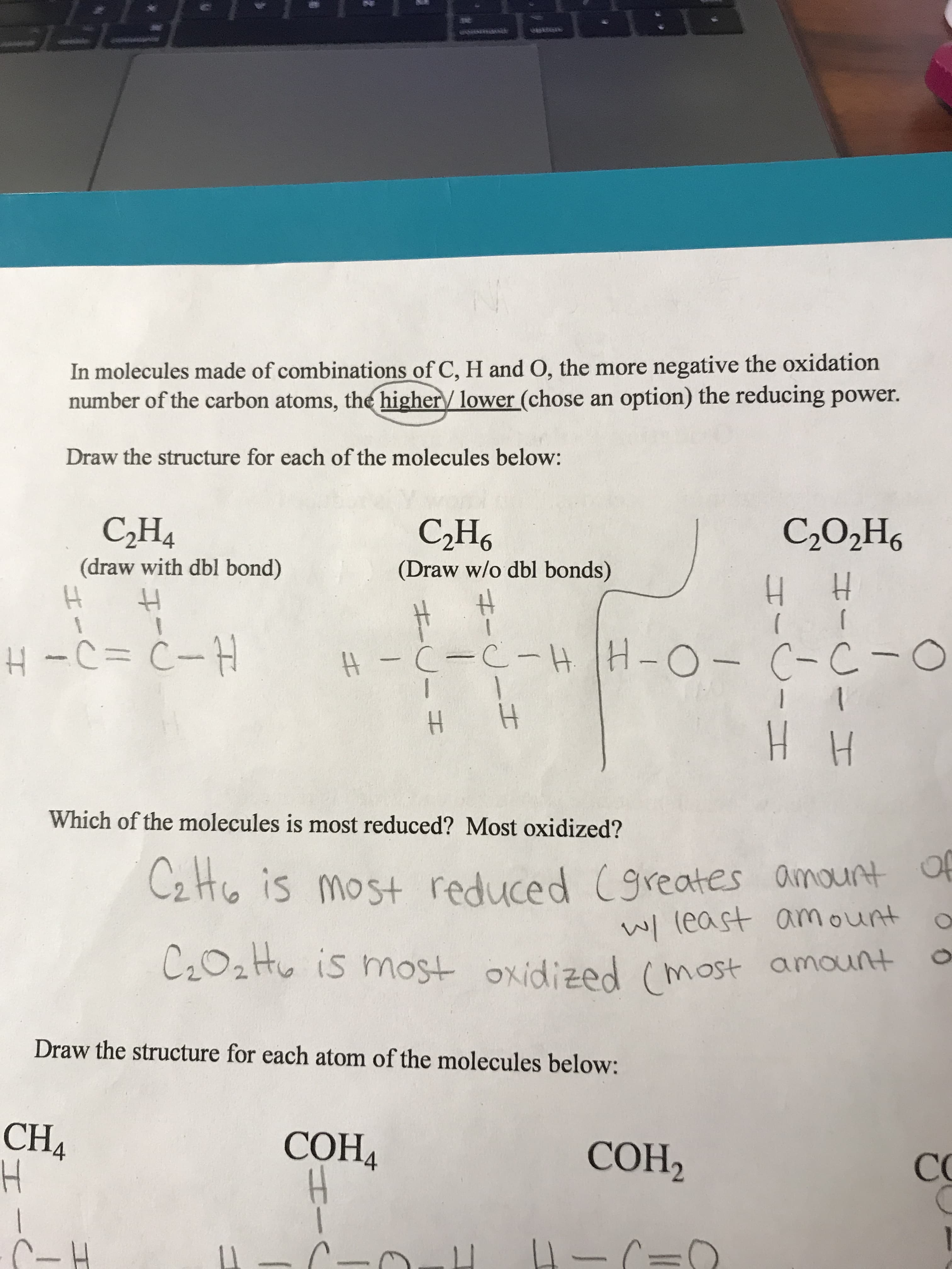 In molecules made of combinations of C, H and O, the more negative the oxidation
number of the carbon atoms, the higher lower (chose an option) the reducing power.
Draw the structure for each of the molecules below:
СНа
C202H6
СН6
(draw with dbl bond)
(Draw w/o dbl bonds)
H H
H-QICIT
#- C-C-HH-O-C-C-O
| 1
1
HH
Which of the molecules is most reduced? Most oxidized?
C2Ho is most reduced (9reates amount
w(east amount
C202H is most oxidized (most amount
Draw the structure for each atom of the molecules below:
CH4
H
СОНА
СОН,
СС
C-H
