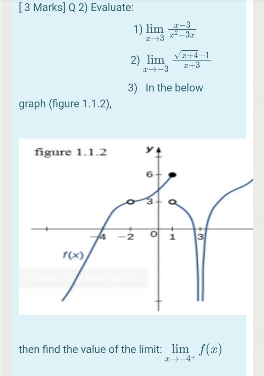 [3 Marks] Q 2) Evaluate:
1) lim r-3
x² – 3x
x→3
2) lim
x→-3
x+4–1
x+3
3) In the below
graph (figure 1.1.2),
figure 1.1.2
2
f(x)
nshot
then find the value of the limit: lim f(x)
x→-4+
